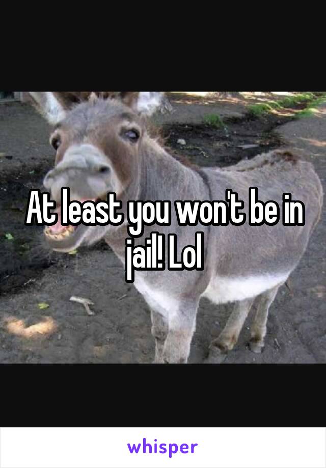 At least you won't be in jail! Lol