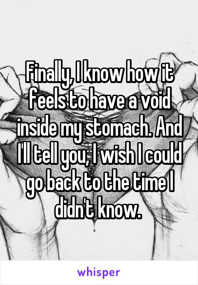 Finally, I know how it feels to have a void inside my stomach. And I'll tell you, I wish I could go back to the time I didn't know. 