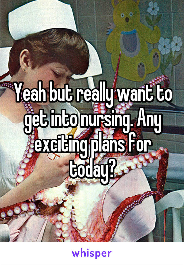 Yeah but really want to get into nursing. Any exciting plans for today?