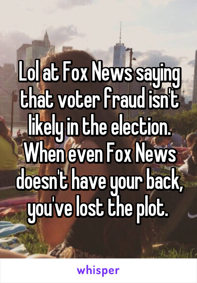 Lol at Fox News saying that voter fraud isn't likely in the election. When even Fox News doesn't have your back, you've lost the plot. 