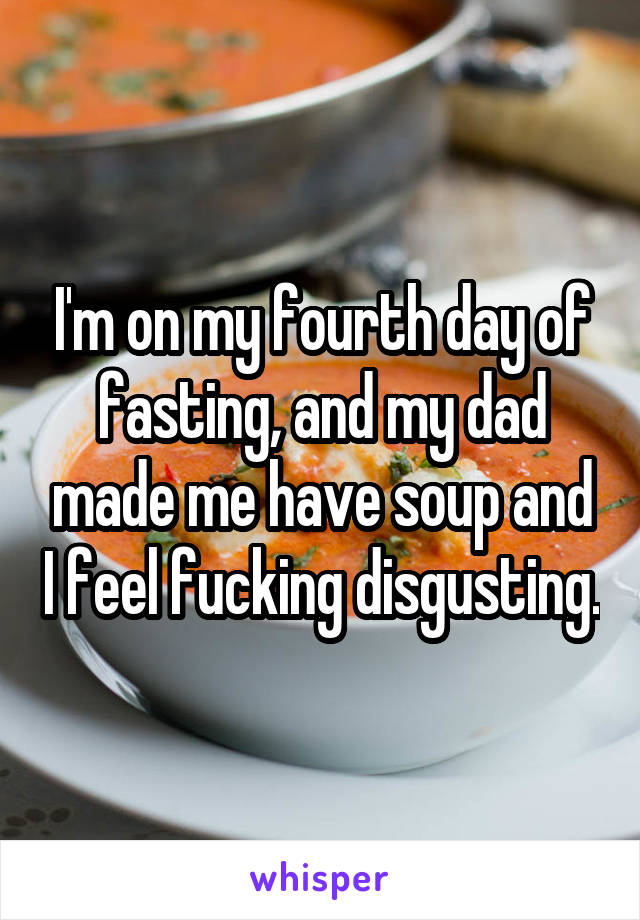 I'm on my fourth day of fasting, and my dad made me have soup and I feel fucking disgusting.