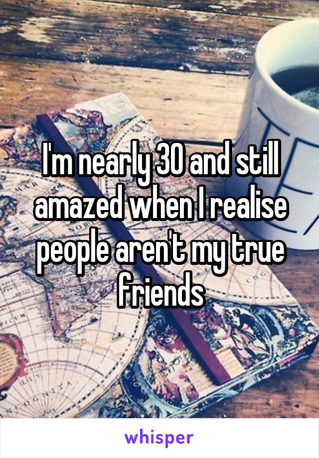 I'm nearly 30 and still amazed when I realise people aren't my true friends