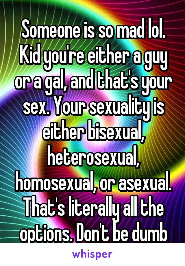 Someone is so mad lol. Kid you're either a guy or a gal, and that's your sex. Your sexuality is either bisexual, heterosexual, homosexual, or asexual. That's literally all the options. Don't be dumb