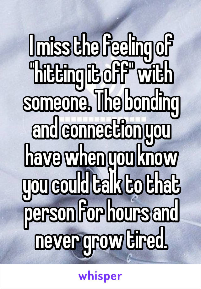 I miss the feeling of "hitting it off" with someone. The bonding and connection you have when you know you could talk to that person for hours and never grow tired.