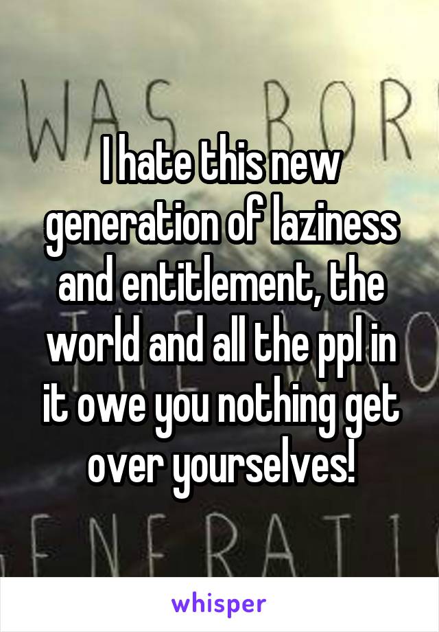 I hate this new generation of laziness and entitlement, the world and all the ppl in it owe you nothing get over yourselves!