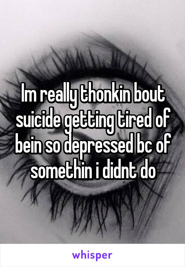 Im really thonkin bout suicide getting tired of bein so depressed bc of somethin i didnt do