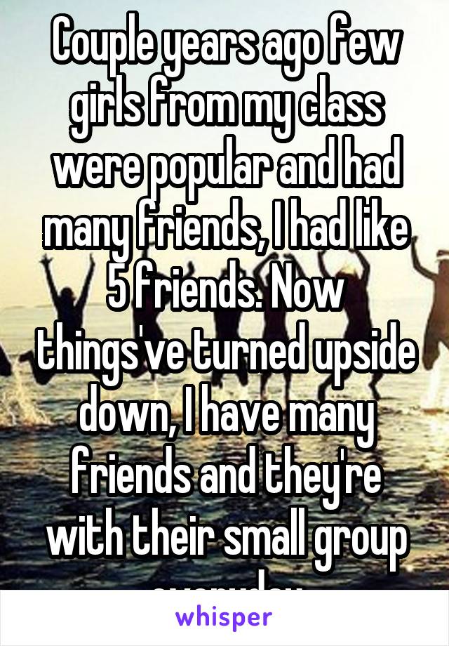 Couple years ago few girls from my class were popular and had many friends, I had like 5 friends. Now things've turned upside down, I have many friends and they're with their small group everyday