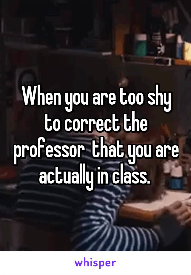 When you are too shy to correct the professor  that you are actually in class. 