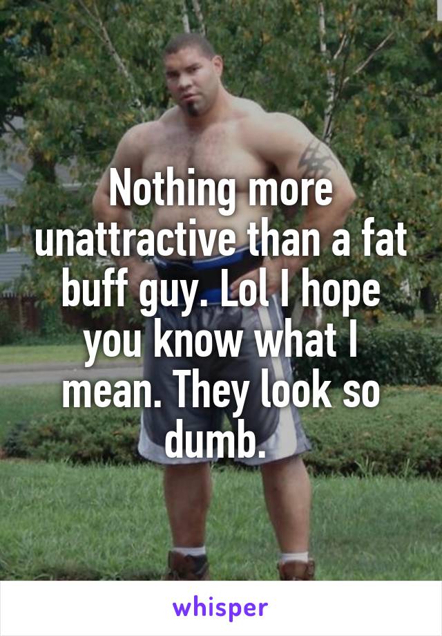 Nothing more unattractive than a fat buff guy. Lol I hope you know what I mean. They look so dumb. 