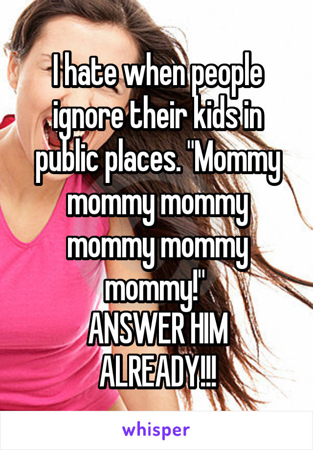 I hate when people ignore their kids in public places. "Mommy mommy mommy mommy mommy mommy!" 
ANSWER HIM ALREADY!!!