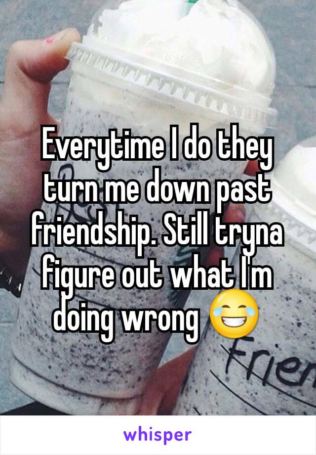 Everytime I do they turn me down past friendship. Still tryna figure out what I'm doing wrong 😂