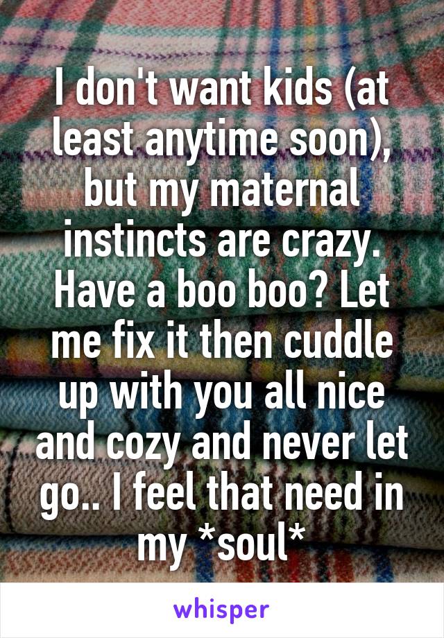 I don't want kids (at least anytime soon), but my maternal instincts are crazy. Have a boo boo? Let me fix it then cuddle up with you all nice and cozy and never let go.. I feel that need in my *soul*