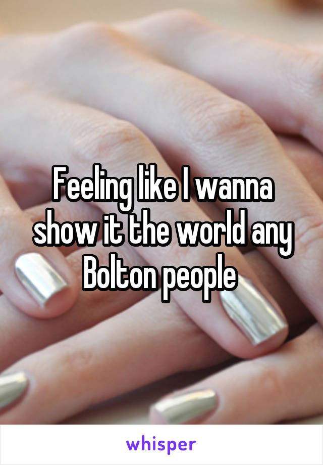 Feeling like I wanna show it the world any Bolton people 