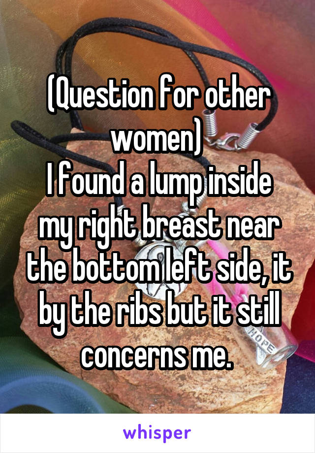 (Question for other women) 
I found a lump inside my right breast near the bottom left side, it by the ribs but it still concerns me. 