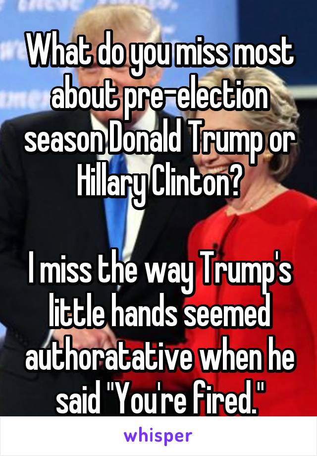What do you miss most about pre-election season Donald Trump or Hillary Clinton?

I miss the way Trump's little hands seemed authoratative when he said "You're fired."