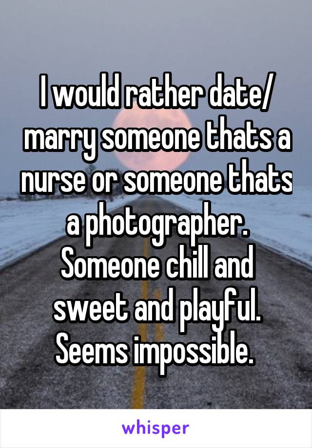 I would rather date/ marry someone thats a nurse or someone thats a photographer. Someone chill and sweet and playful. Seems impossible. 