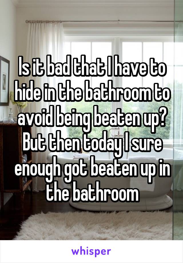 Is it bad that I have to hide in the bathroom to avoid being beaten up? But then today I sure enough got beaten up in the bathroom