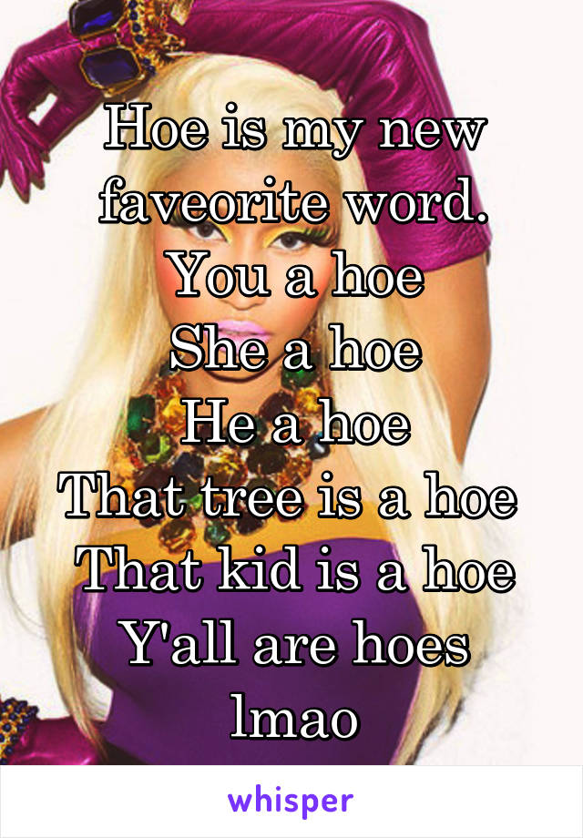 Hoe is my new faveorite word.
You a hoe
She a hoe
He a hoe
That tree is a hoe 
That kid is a hoe
Y'all are hoes lmao