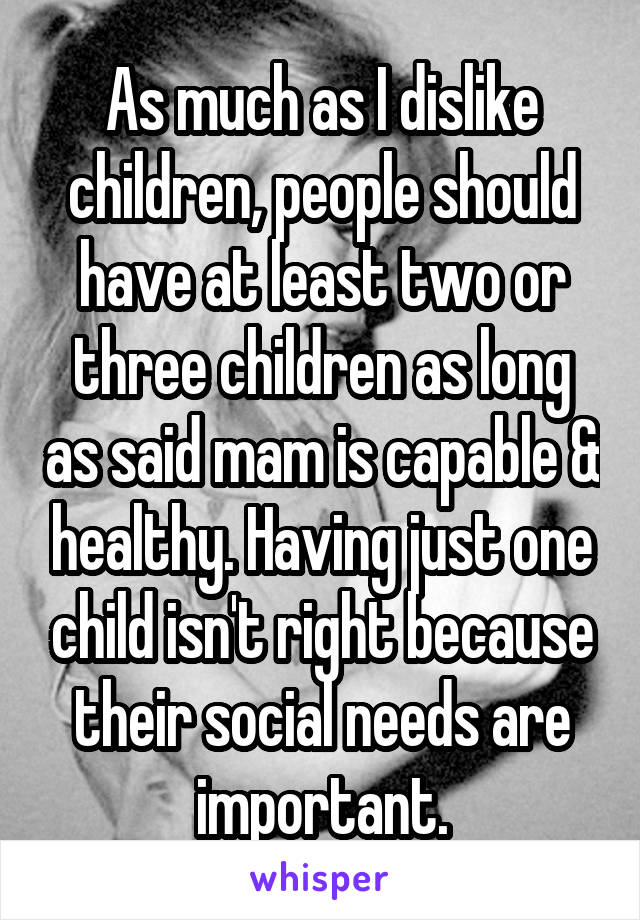 As much as I dislike children, people should have at least two or three children as long as said mam is capable & healthy. Having just one child isn't right because their social needs are important.