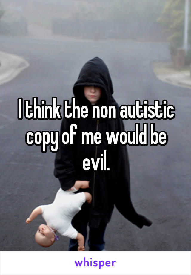 I think the non autistic copy of me would be evil.