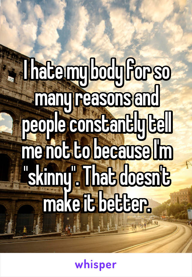 I hate my body for so many reasons and people constantly tell me not to because I'm "skinny". That doesn't make it better.