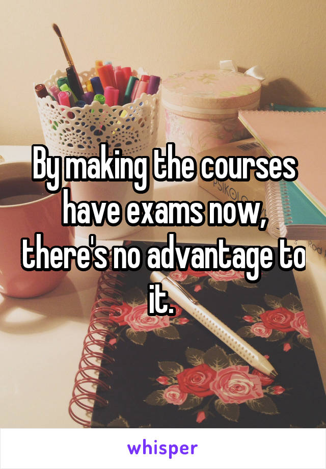 By making the courses have exams now, there's no advantage to it. 