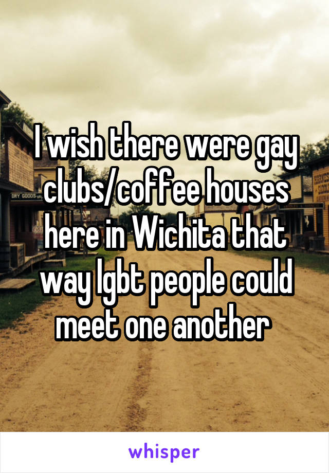 I wish there were gay clubs/coffee houses here in Wichita that way lgbt people could meet one another 