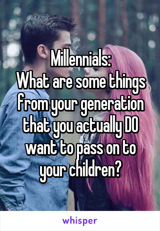 Millennials:
What are some things from your generation that you actually DO want to pass on to your children?