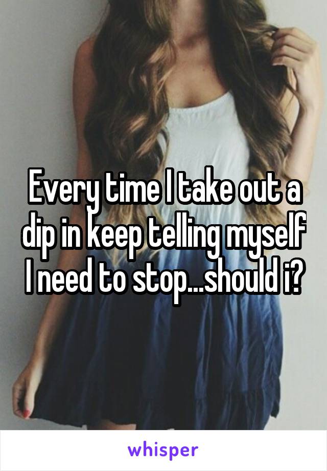 Every time I take out a dip in keep telling myself I need to stop...should i?