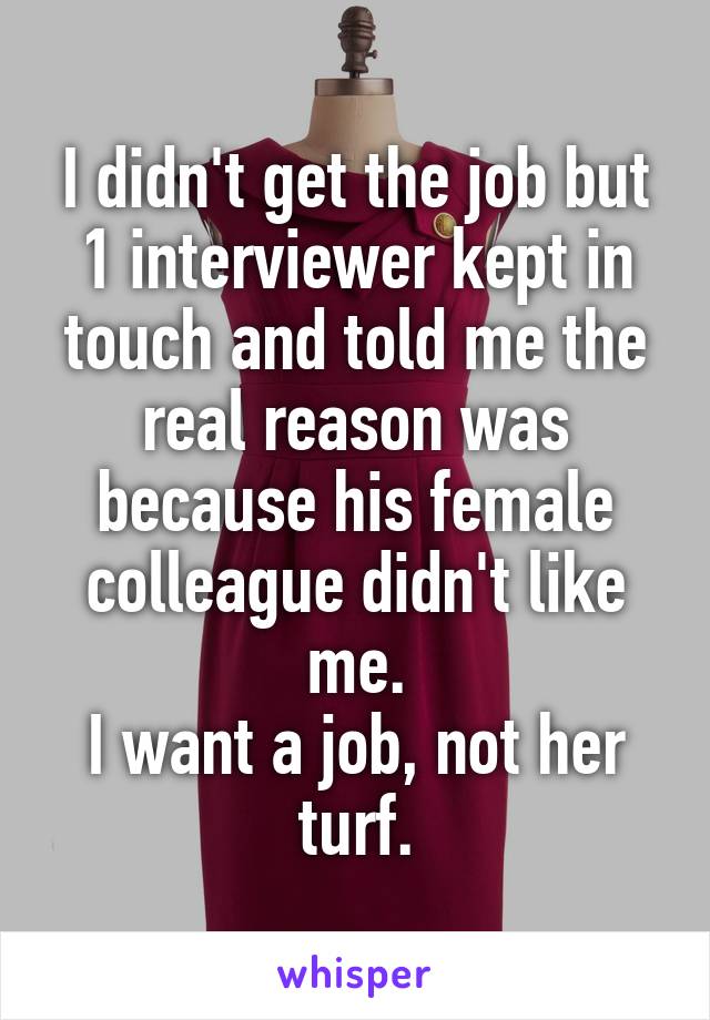 I didn't get the job but 1 interviewer kept in touch and told me the real reason was because his female colleague didn't like me.
I want a job, not her turf.