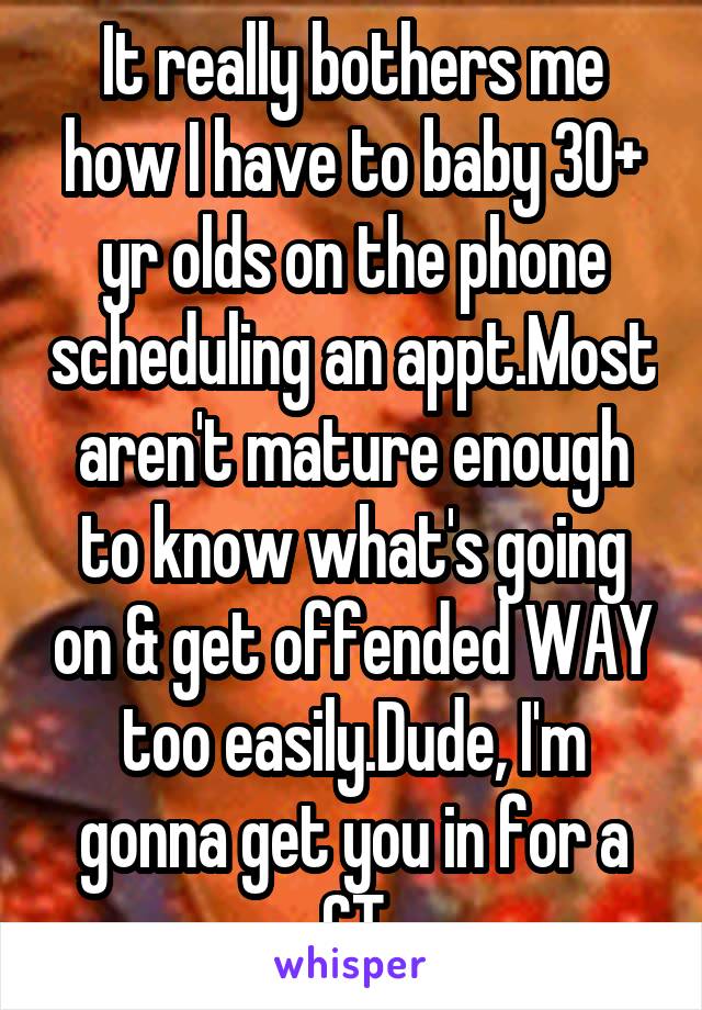 It really bothers me how I have to baby 30+ yr olds on the phone scheduling an appt.Most aren't mature enough to know what's going on & get offended WAY too easily.Dude, I'm gonna get you in for a CT