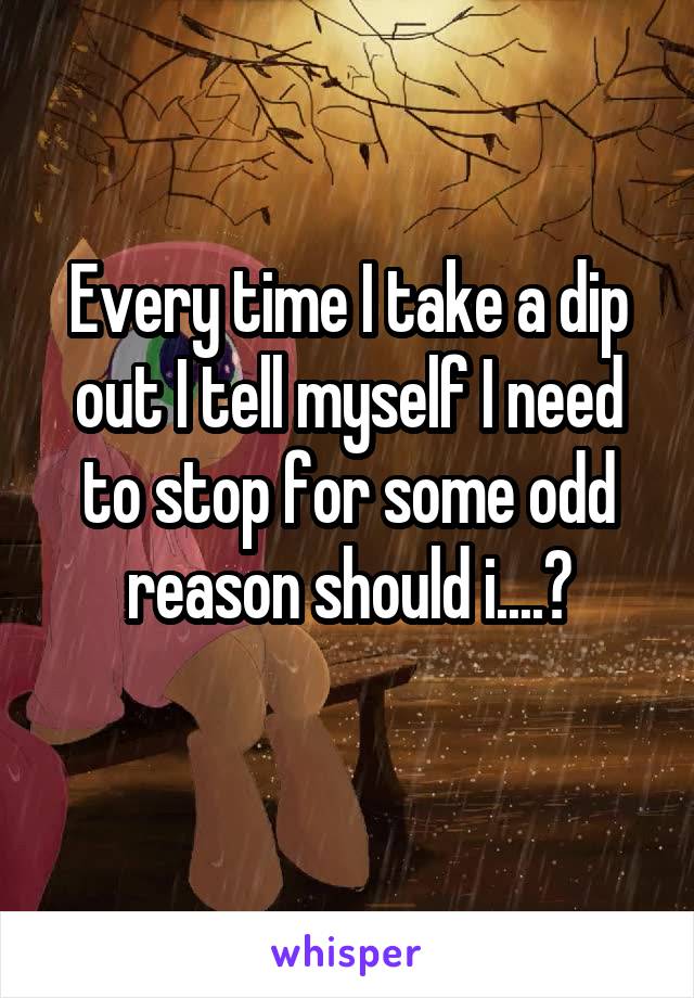 Every time I take a dip out I tell myself I need to stop for some odd reason should i....?
