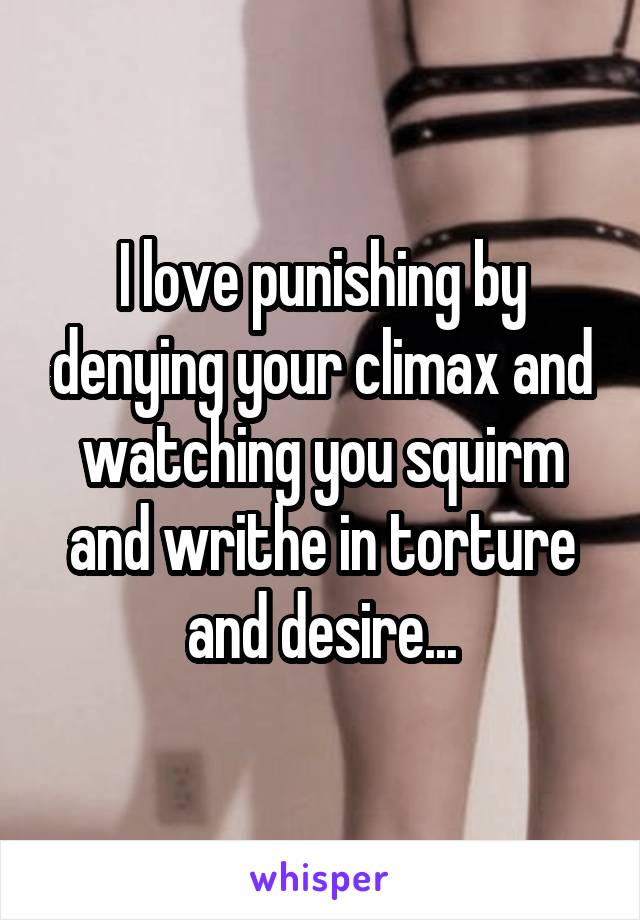 I love punishing by denying your climax and watching you squirm and writhe in torture and desire...