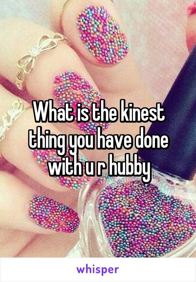 What is the kinest thing you have done with u r hubby