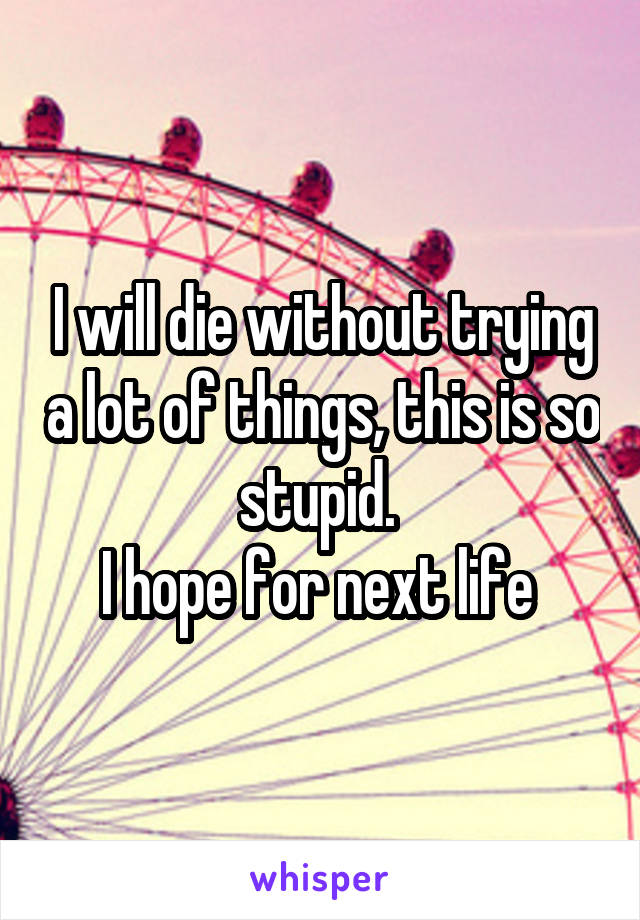 I will die without trying a lot of things, this is so stupid. 
I hope for next life 