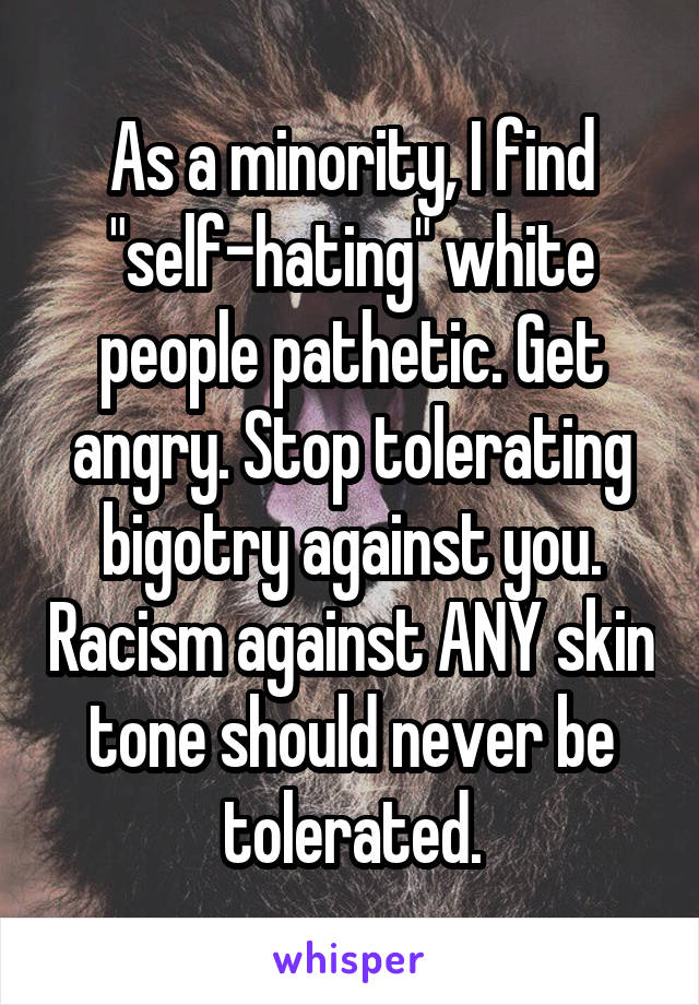 As a minority, I find "self-hating" white people pathetic. Get angry. Stop tolerating bigotry against you. Racism against ANY skin tone should never be tolerated.