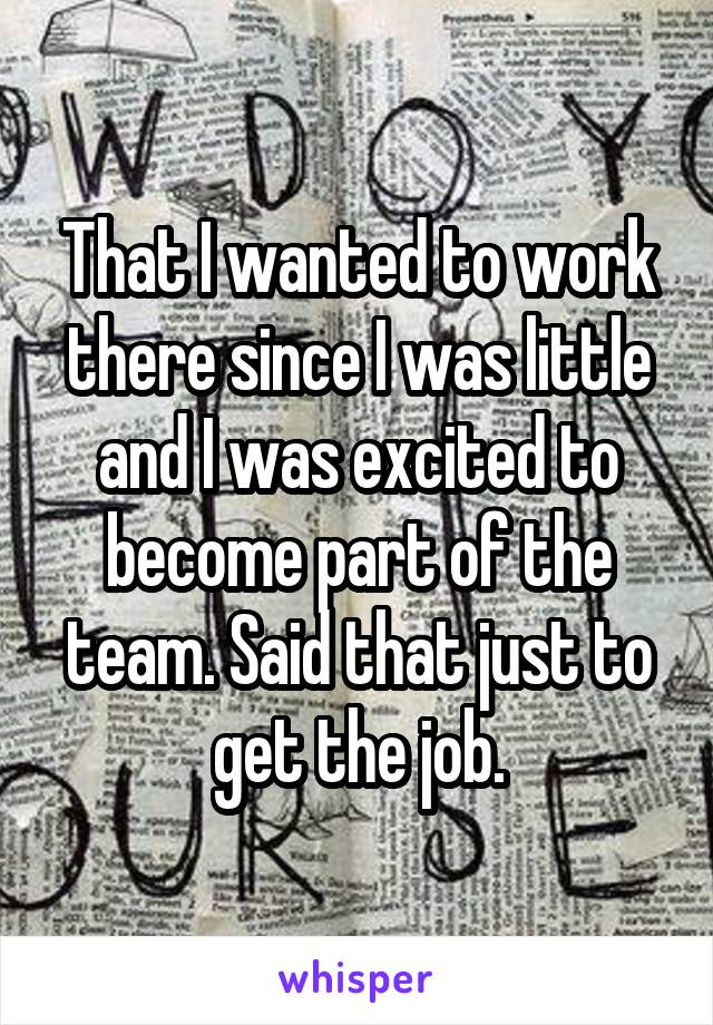 That I wanted to work there since I was little and I was excited to become part of the team. Said that just to get the job.