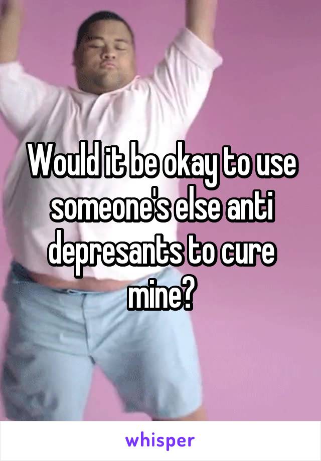 Would it be okay to use someone's else anti depresants to cure mine?