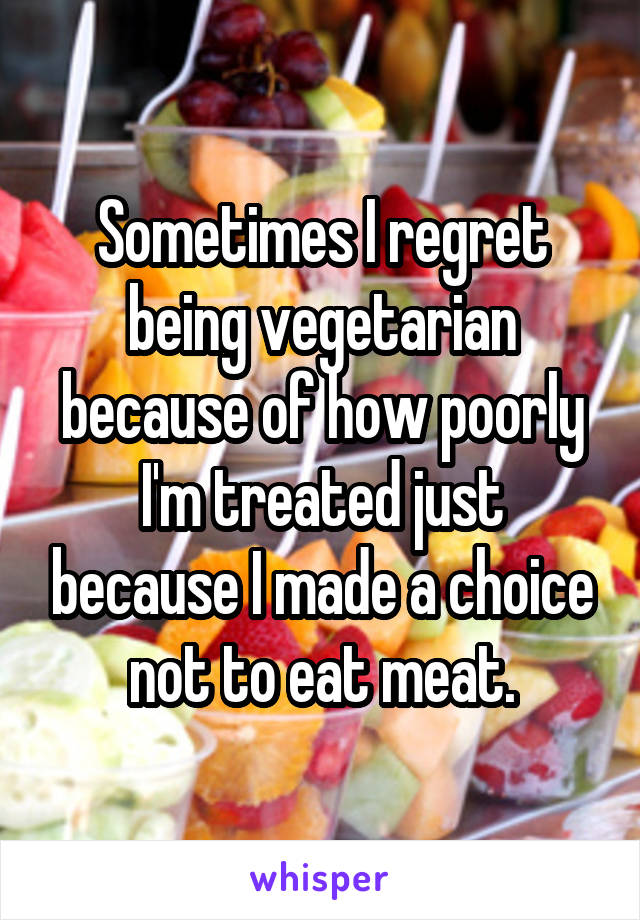 Sometimes I regret being vegetarian because of how poorly I'm treated just because I made a choice not to eat meat.