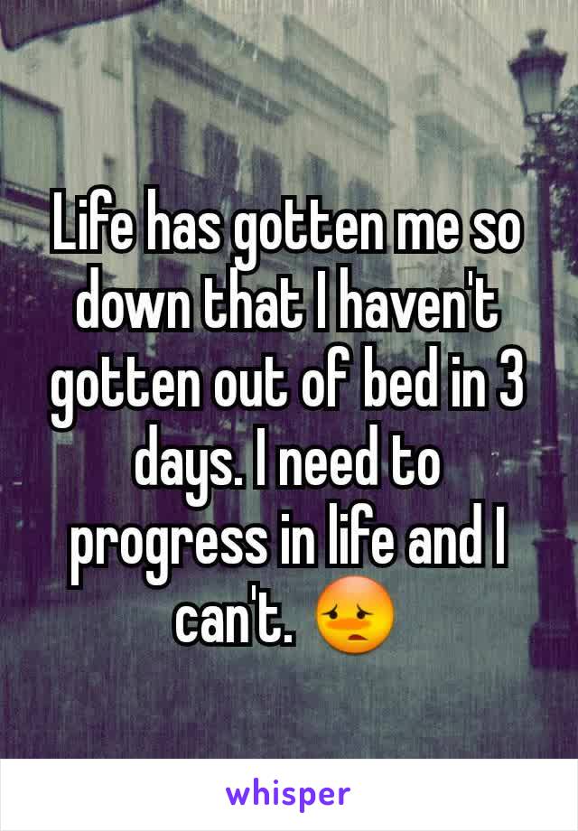 Life has gotten me so down that I haven't gotten out of bed in 3 days. I need to progress in life and I can't. 😳