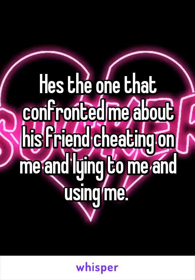 Hes the one that confronted me about his friend cheating on me and lying to me and using me. 