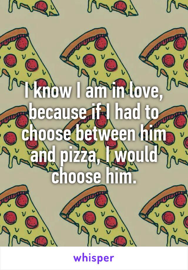 I know I am in love, because if I had to choose between him and pizza, I would choose him.