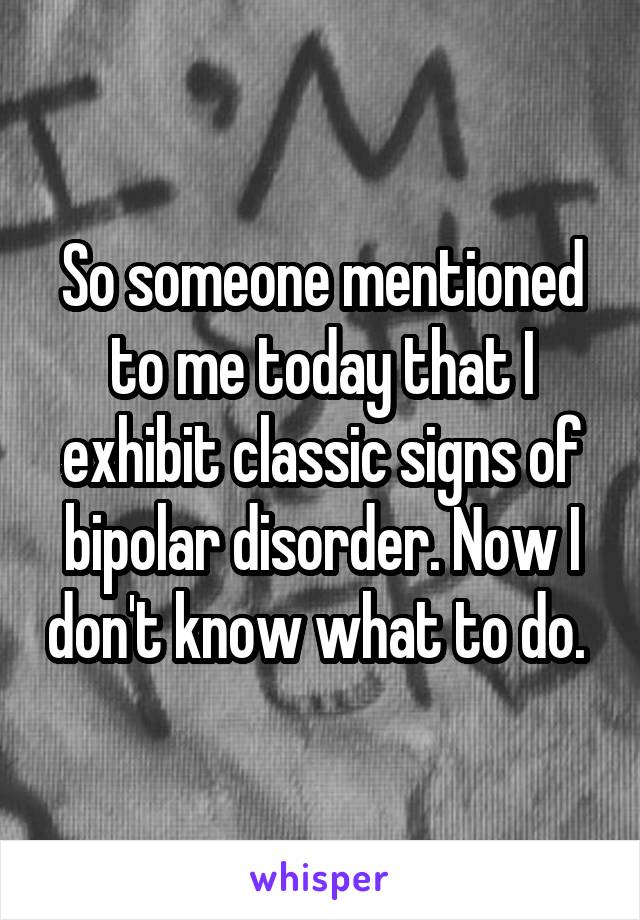 So someone mentioned to me today that I exhibit classic signs of bipolar disorder. Now I don't know what to do. 