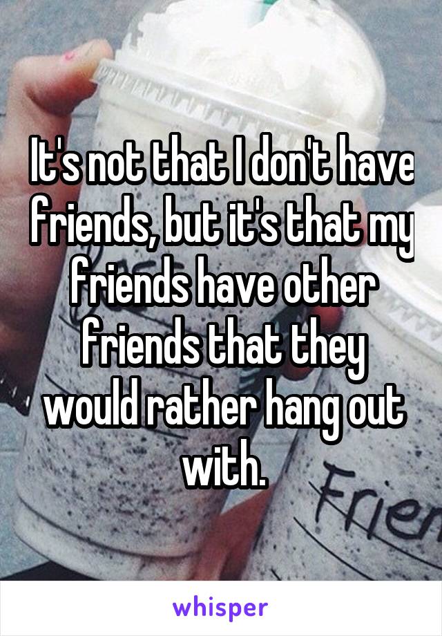 It's not that I don't have friends, but it's that my friends have other friends that they would rather hang out with.