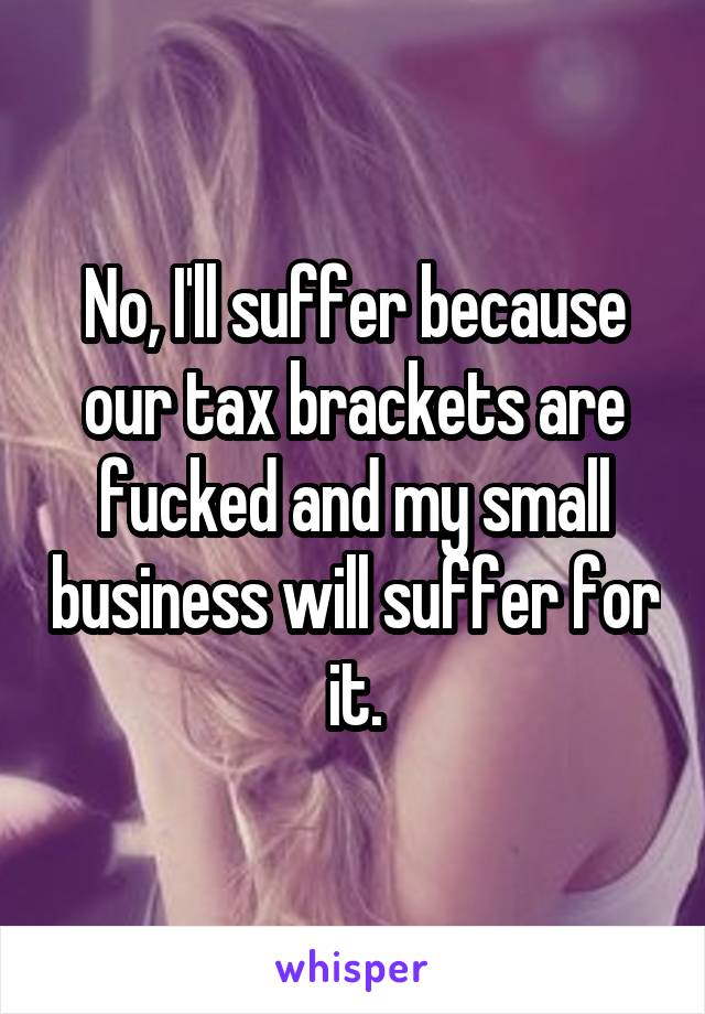 No, I'll suffer because our tax brackets are fucked and my small business will suffer for it.