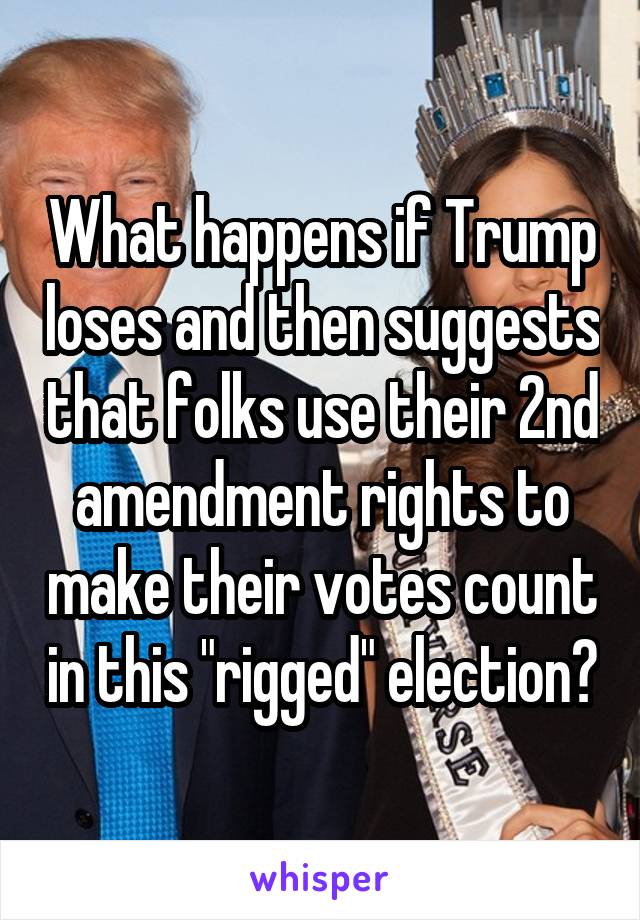 What happens if Trump loses and then suggests that folks use their 2nd amendment rights to make their votes count in this "rigged" election?