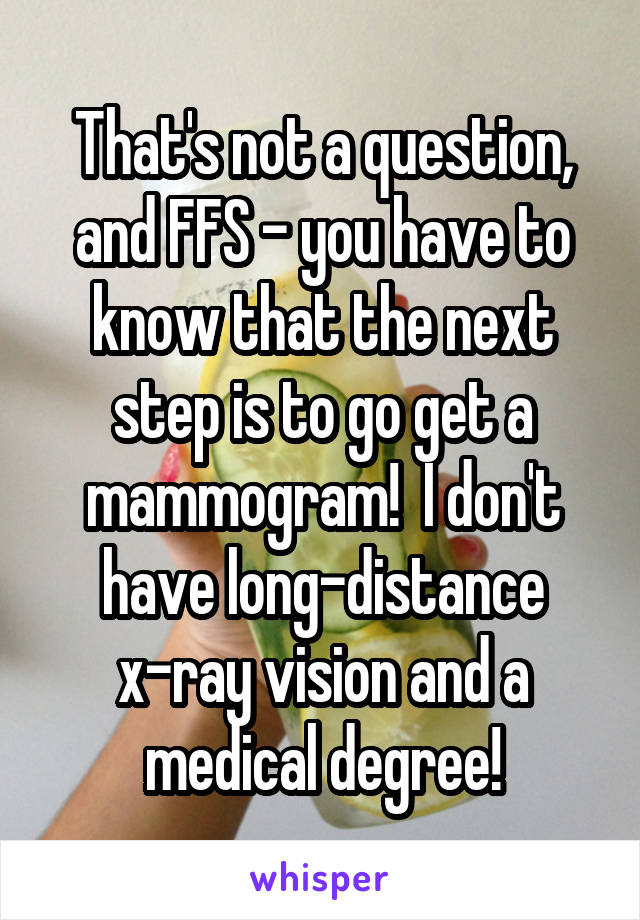 That's not a question, and FFS - you have to know that the next step is to go get a mammogram!  I don't have long-distance x-ray vision and a medical degree!