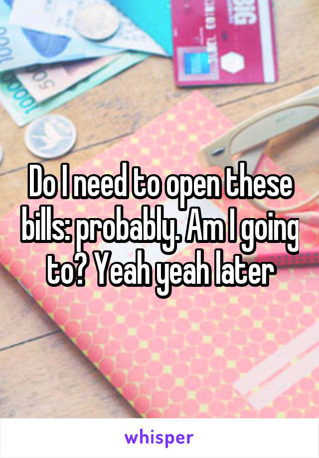 Do I need to open these bills: probably. Am I going to? Yeah yeah later