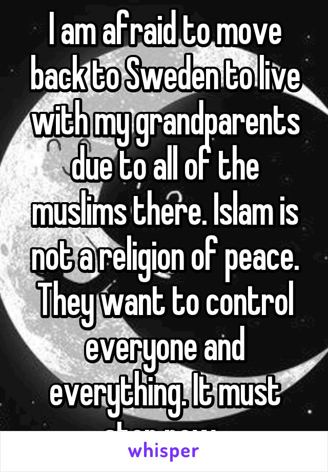 I am afraid to move back to Sweden to live with my grandparents due to all of the muslims there. Islam is not a religion of peace. They want to control everyone and everything. It must stop now. 