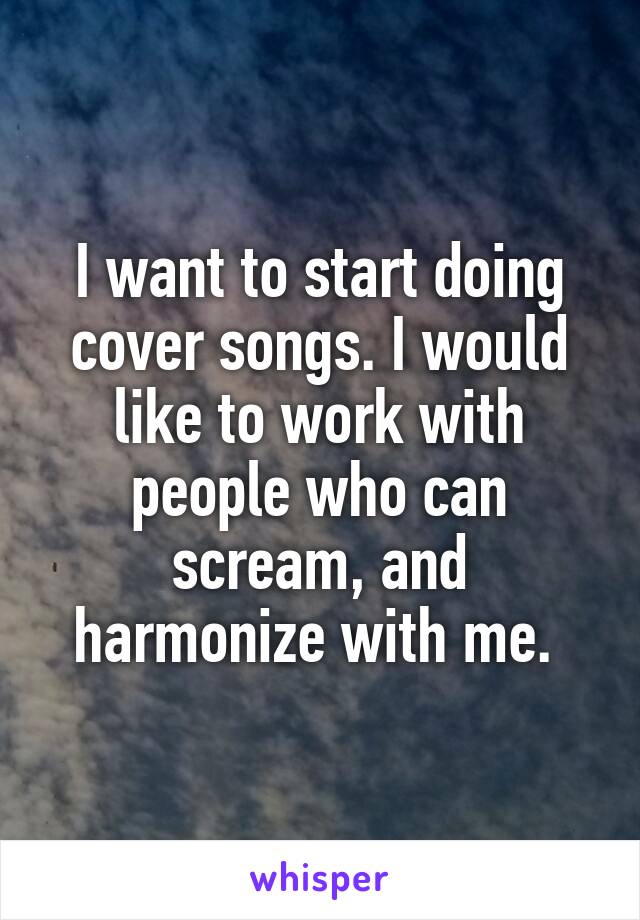 I want to start doing cover songs. I would like to work with people who can scream, and harmonize with me. 